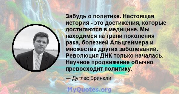 Забудь о политике. Настоящая история - это достижения, которые достигаются в медицине. Мы находимся на грани поколения рака, болезней Альцгеймера и множества других заболеваний. Революция ДНК только началась. Научное