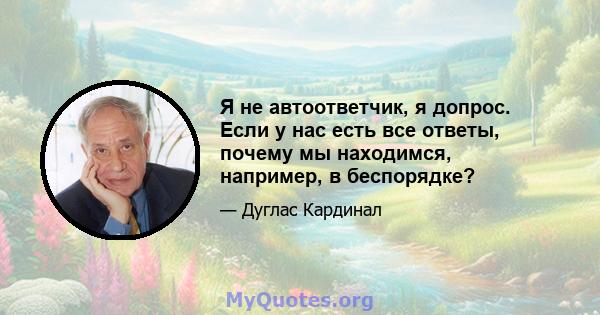 Я не автоответчик, я допрос. Если у нас есть все ответы, почему мы находимся, например, в беспорядке?