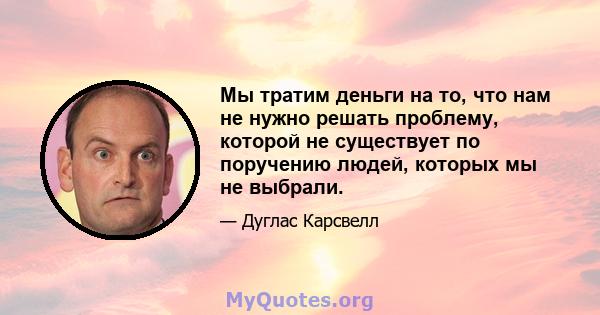 Мы тратим деньги на то, что нам не нужно решать проблему, которой не существует по поручению людей, которых мы не выбрали.