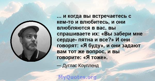 ... и когда вы встречаетесь с кем-то и влюбитесь, и они влюбляются в вас, вы спрашиваете их: «Вы забери мне сердце- пятна и все?» И они говорят: «Я буду», и они задают вам тот же вопрос, и вы говорите: «Я тоже».