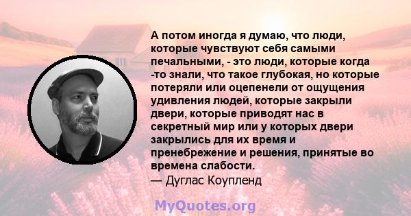 А потом иногда я думаю, что люди, которые чувствуют себя самыми печальными, - это люди, которые когда -то знали, что такое глубокая, но которые потеряли или оцепенели от ощущения удивления людей, которые закрыли двери,