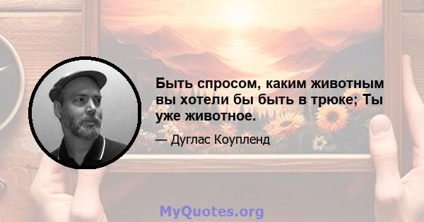 Быть спросом, каким животным вы хотели бы быть в трюке; Ты уже животное.