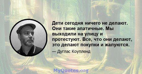 Дети сегодня ничего не делают. Они такие апатичные. Мы выходили на улицу и протестуют. Все, что они делают, это делают покупки и жалуются.