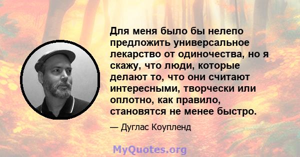 Для меня было бы нелепо предложить универсальное лекарство от одиночества, но я скажу, что люди, которые делают то, что они считают интересными, творчески или оплотно, как правило, становятся не менее быстро.