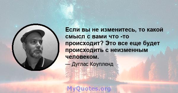 Если вы не изменитесь, то какой смысл с вами что -то происходит? Это все еще будет происходить с неизменным человеком.