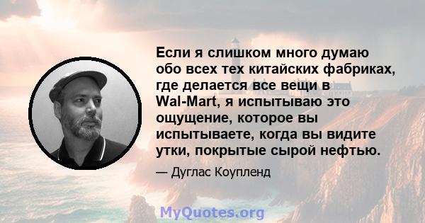 Если я слишком много думаю обо всех тех китайских фабриках, где делается все вещи в Wal-Mart, я испытываю это ощущение, которое вы испытываете, когда вы видите утки, покрытые сырой нефтью.