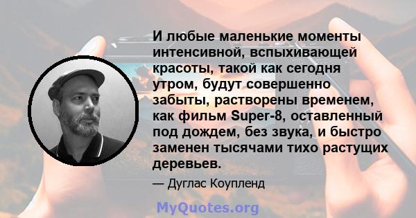 И любые маленькие моменты интенсивной, вспыхивающей красоты, такой как сегодня утром, будут совершенно забыты, растворены временем, как фильм Super-8, оставленный под дождем, без звука, и быстро заменен тысячами тихо