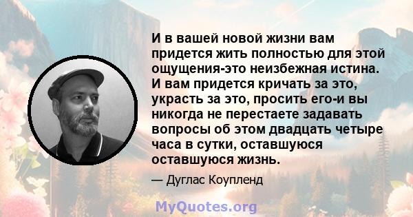 И в вашей новой жизни вам придется жить полностью для этой ощущения-это неизбежная истина. И вам придется кричать за это, украсть за это, просить его-и вы никогда не перестаете задавать вопросы об этом двадцать четыре