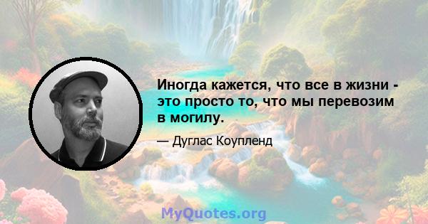 Иногда кажется, что все в жизни - это просто то, что мы перевозим в могилу.