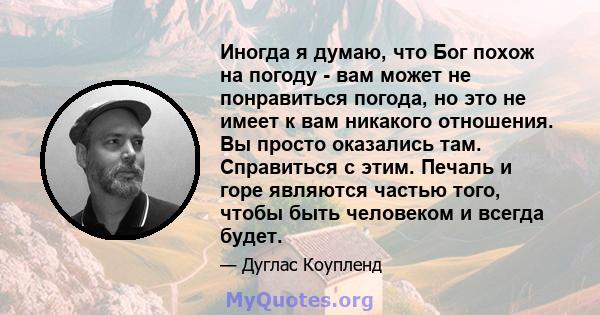 Иногда я думаю, что Бог похож на погоду - вам может не понравиться погода, но это не имеет к вам никакого отношения. Вы просто оказались там. Справиться с этим. Печаль и горе являются частью того, чтобы быть человеком и 