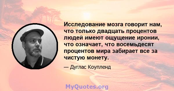 Исследование мозга говорит нам, что только двадцать процентов людей имеют ощущение иронии, что означает, что восемьдесят процентов мира забирает все за чистую монету.