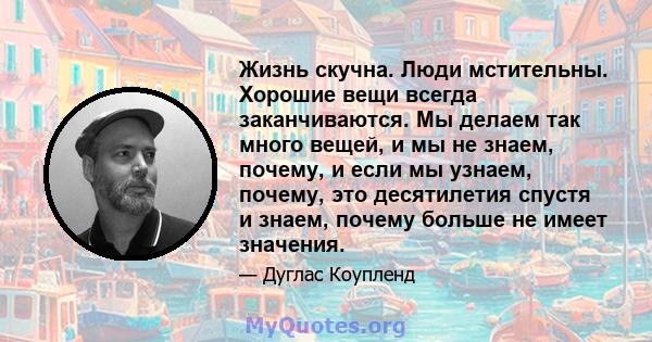 Жизнь скучна. Люди мстительны. Хорошие вещи всегда заканчиваются. Мы делаем так много вещей, и мы не знаем, почему, и если мы узнаем, почему, это десятилетия спустя и знаем, почему больше не имеет значения.