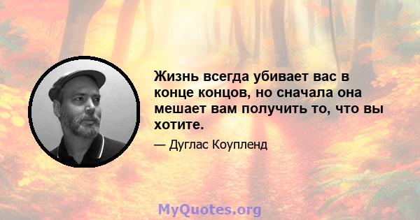 Жизнь всегда убивает вас в конце концов, но сначала она мешает вам получить то, что вы хотите.