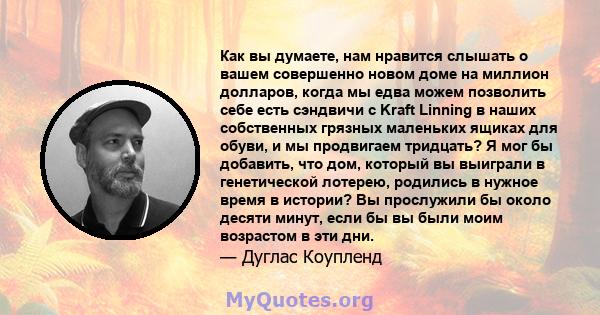 Как вы думаете, нам нравится слышать о вашем совершенно новом доме на миллион долларов, когда мы едва можем позволить себе есть сэндвичи с Kraft Linning в наших собственных грязных маленьких ящиках для обуви, и мы