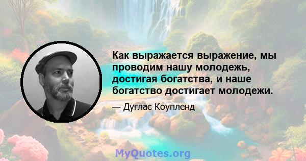 Как выражается выражение, мы проводим нашу молодежь, достигая богатства, и наше богатство достигает молодежи.