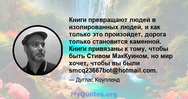 Книги превращают людей в изолированных людей, и как только это произойдет, дорога только становится каменной. Книги привязаны к тому, чтобы быть Стивом МакКуином, но мир хочет, чтобы вы были smcq23667bot@hotmail.com.