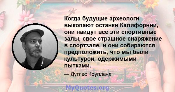 Когда будущие археологи выкопают останки Калифорнии, они найдут все эти спортивные залы, свое страшное снаряжение в спортзале, и они собираются предположить, что мы были культурой, одержимыми пытками.