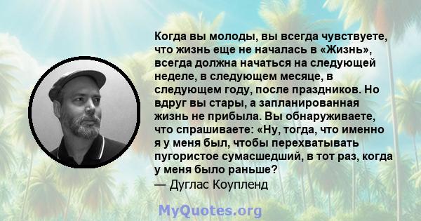 Когда вы молоды, вы всегда чувствуете, что жизнь еще не началась в «Жизнь», всегда должна начаться на следующей неделе, в следующем месяце, в следующем году, после праздников. Но вдруг вы стары, а запланированная жизнь