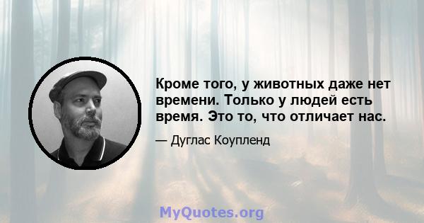 Кроме того, у животных даже нет времени. Только у людей есть время. Это то, что отличает нас.