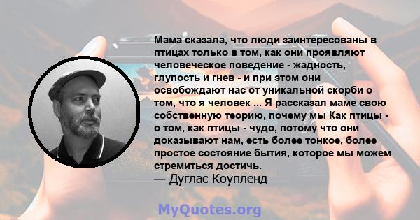 Мама сказала, что люди заинтересованы в птицах только в том, как они проявляют человеческое поведение - жадность, глупость и гнев - и при этом они освобождают нас от уникальной скорби о том, что я человек ... Я