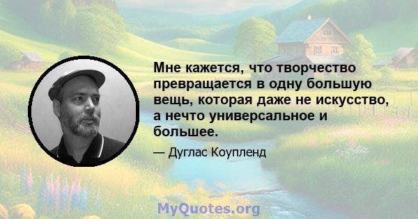 Мне кажется, что творчество превращается в одну большую вещь, которая даже не искусство, а нечто универсальное и большее.