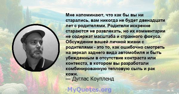 Мне напоминают, что как бы вы ни старались, вам никогда не будет двенадцати лет с родителями. Родители искренне стараются не развлекать, но их комментарии не содержат масштаба и странного фокуса. Обсуждение вашей личной 