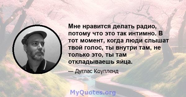 Мне нравится делать радио, потому что это так интимно. В тот момент, когда люди слышат твой голос, ты внутри там, не только это, ты там откладываешь яйца.