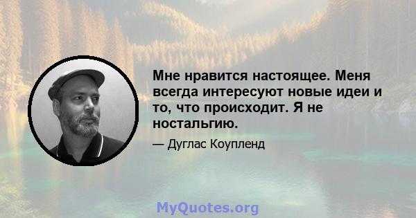 Мне нравится настоящее. Меня всегда интересуют новые идеи и то, что происходит. Я не ностальгию.