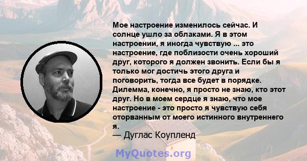 Мое настроение изменилось сейчас. И солнце ушло за облаками. Я в этом настроении, я иногда чувствую ... это настроение, где поблизости очень хороший друг, которого я должен звонить. Если бы я только мог достичь этого