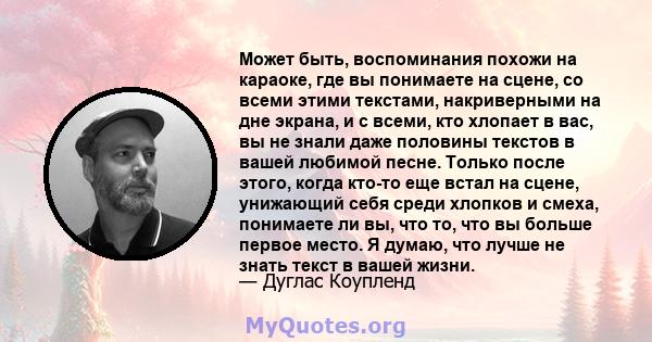 Может быть, воспоминания похожи на караоке, где вы понимаете на сцене, со всеми этими текстами, накриверными на дне экрана, и с всеми, кто хлопает в вас, вы не знали даже половины текстов в вашей любимой песне. Только