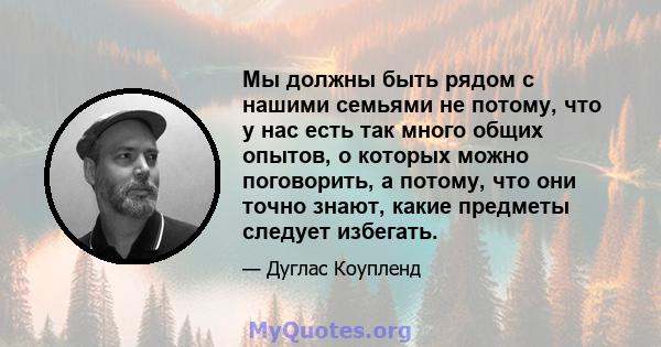 Мы должны быть рядом с нашими семьями не потому, что у нас есть так много общих опытов, о которых можно поговорить, а потому, что они точно знают, какие предметы следует избегать.