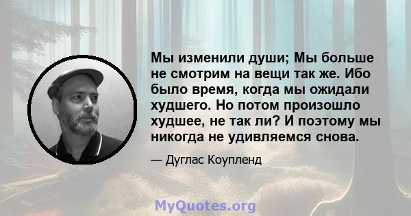 Мы изменили души; Мы больше не смотрим на вещи так же. Ибо было время, когда мы ожидали худшего. Но потом произошло худшее, не так ли? И поэтому мы никогда не удивляемся снова.