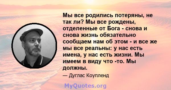 Мы все родились потеряны, не так ли? Мы все рождены, отделенные от Бога - снова и снова жизнь обязательно сообщаем нам об этом - и все же мы все реальны: у нас есть имена, у нас есть жизни. Мы имеем в виду что -то. Мы