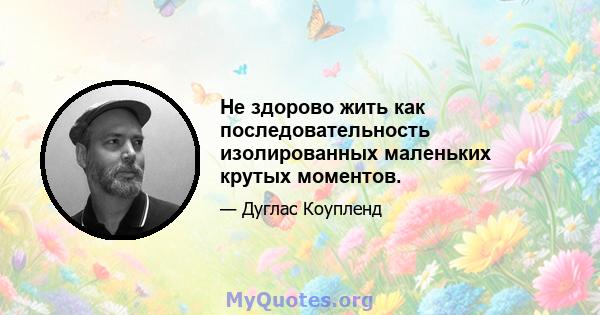 Не здорово жить как последовательность изолированных маленьких крутых моментов.