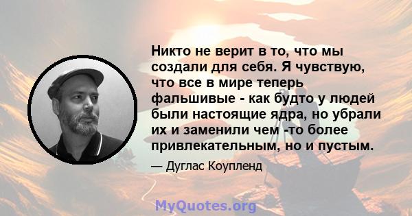 Никто не верит в то, что мы создали для себя. Я чувствую, что все в мире теперь фальшивые - как будто у людей были настоящие ядра, но убрали их и заменили чем -то более привлекательным, но и пустым.