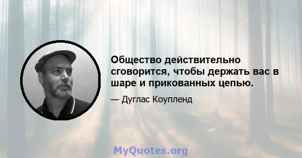 Общество действительно сговорится, чтобы держать вас в шаре и прикованных цепью.