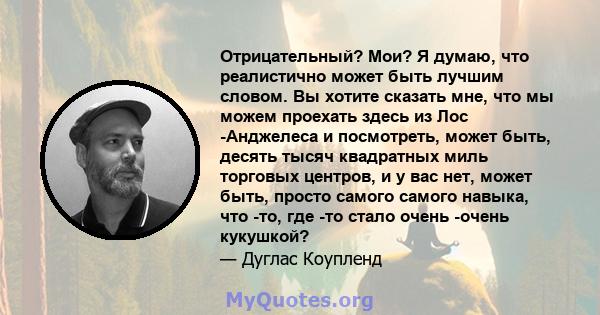 Отрицательный? Мои? Я думаю, что реалистично может быть лучшим словом. Вы хотите сказать мне, что мы можем проехать здесь из Лос -Анджелеса и посмотреть, может быть, десять тысяч квадратных миль торговых центров, и у