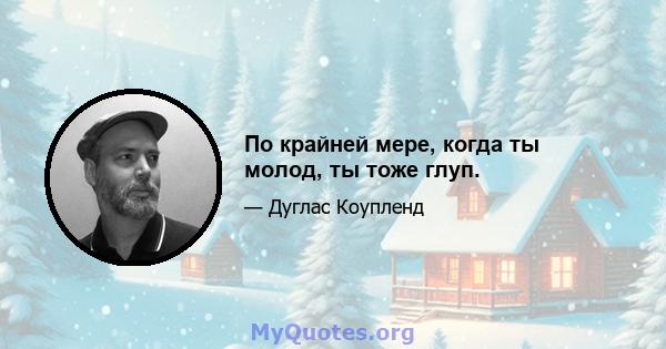 По крайней мере, когда ты молод, ты тоже глуп.