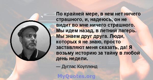 По крайней мере, в нем нет ничего страшного, и, надеюсь, он не видит во мне ничего страшного. Мы идем назад, в летний лагерь. Мы знаем друг друга. Люди, которых я не знаю, просто заставляют меня сказать, да! Я возьму