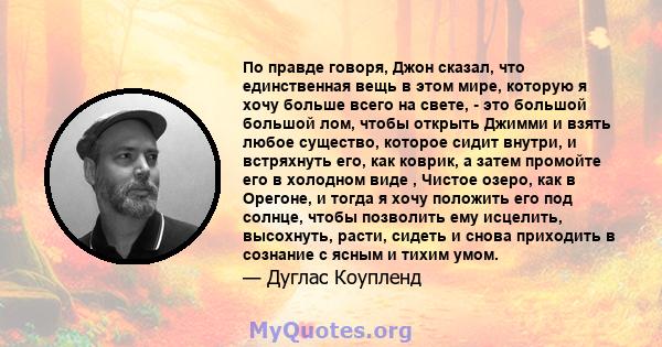 По правде говоря, Джон сказал, что единственная вещь в этом мире, которую я хочу больше всего на свете, - это большой большой лом, чтобы открыть Джимми и взять любое существо, которое сидит внутри, и встряхнуть его, как 