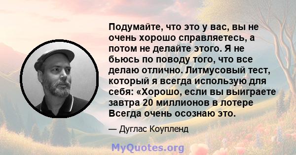 Подумайте, что это у вас, вы не очень хорошо справляетесь, а потом не делайте этого. Я не бьюсь по поводу того, что все делаю отлично. Литмусовый тест, который я всегда использую для себя: «Хорошо, если вы выиграете