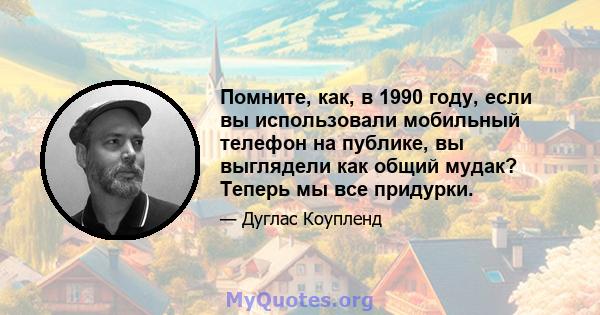 Помните, как, в 1990 году, если вы использовали мобильный телефон на публике, вы выглядели как общий мудак? Теперь мы все придурки.