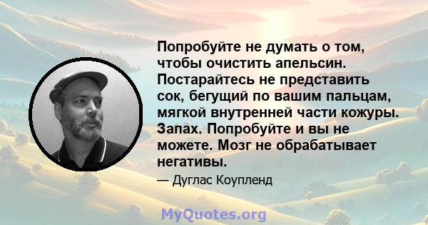 Попробуйте не думать о том, чтобы очистить апельсин. Постарайтесь не представить сок, бегущий по вашим пальцам, мягкой внутренней части кожуры. Запах. Попробуйте и вы не можете. Мозг не обрабатывает негативы.