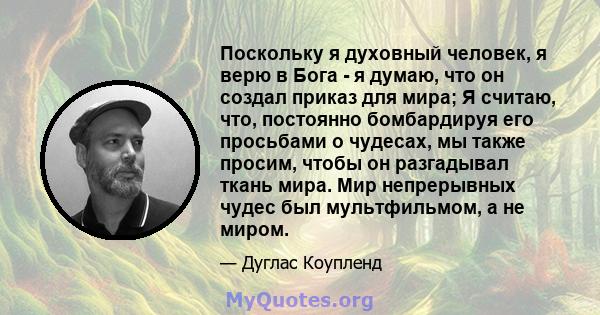 Поскольку я духовный человек, я верю в Бога - я думаю, что он создал приказ для мира; Я считаю, что, постоянно бомбардируя его просьбами о чудесах, мы также просим, ​​чтобы он разгадывал ткань мира. Мир непрерывных