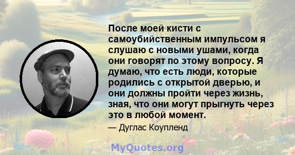 После моей кисти с самоубийственным импульсом я слушаю с новыми ушами, когда они говорят по этому вопросу. Я думаю, что есть люди, которые родились с открытой дверью, и они должны пройти через жизнь, зная, что они могут 