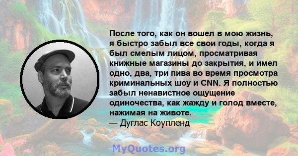 После того, как он вошел в мою жизнь, я быстро забыл все свои годы, когда я был смелым лицом, просматривая книжные магазины до закрытия, и имел одно, два, три пива во время просмотра криминальных шоу и CNN. Я полностью