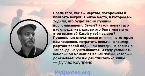 После того, как вы мертвы, похоронены и плаваете вокруг, в какое место, в которое мы ходили, что будет твоим лучшим воспоминанием о Земле? Какой момент для вас определяет, каково это быть живым на этой планете? Какой у