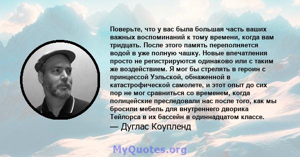 Поверьте, что у вас была большая часть ваших важных воспоминаний к тому времени, когда вам тридцать. После этого память переполняется водой в уже полную чашку. Новые впечатления просто не регистрируются одинаково или с