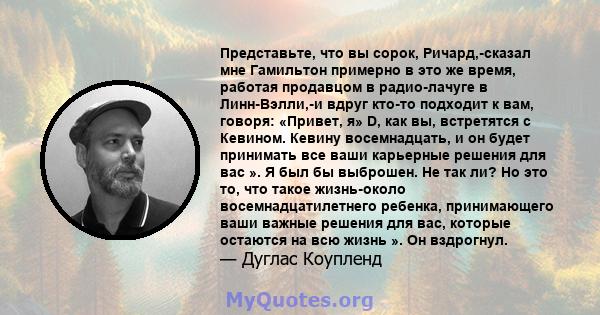 Представьте, что вы сорок, Ричард,-сказал мне Гамильтон примерно в это же время, работая продавцом в радио-лачуге в Линн-Вэлли,-и вдруг кто-то подходит к вам, говоря: «Привет, я» D, как вы, встретятся с Кевином. Кевину