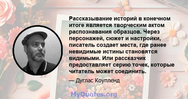 Рассказывание историй в конечном итоге является творческим актом распознавания образцов. Через персонажей, сюжет и настройки, писатель создает места, где ранее невидимые истины становятся видимыми. Или рассказчик